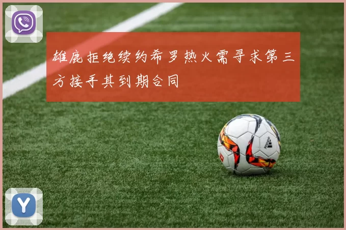 雄鹿拒绝续约希罗热火需寻求第三方接手其到期合同